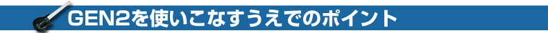 GEN2を
使いこなすうえでのポイント