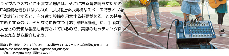 ライブハウスなどに出演する場合は、そこにある音を鳴らすためのPA設備を借りればいいが、もし路上や小規模なスペースでライブを行なおうとすると、自分達で設備を用意する必要がある。この特集で紹介するのは、そんな時に役立つ「お手軽PA機器」だ。手頃な大きさの安価な製品も発売されているので、実際のセッティング例も交えながら紹介しよう。