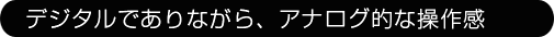 デジタルでありながら、アナログな操作感