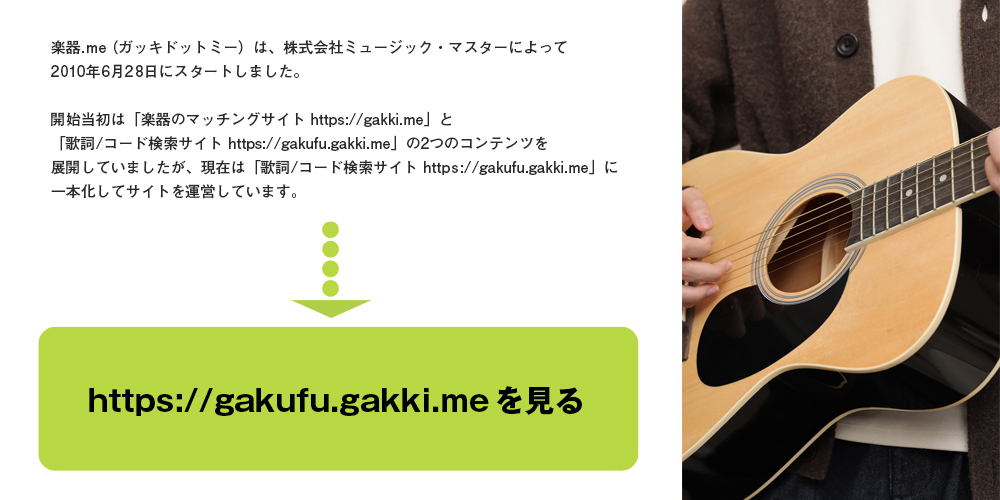 楽器.me（ガッキドットミー）は、株式会社ミュージック・マスターによって2010年6月28日にスタートしました。現在は「歌詞/コード検索サイト（https://gakufu.gakki.me））」に一本化してサイトを運営しています。